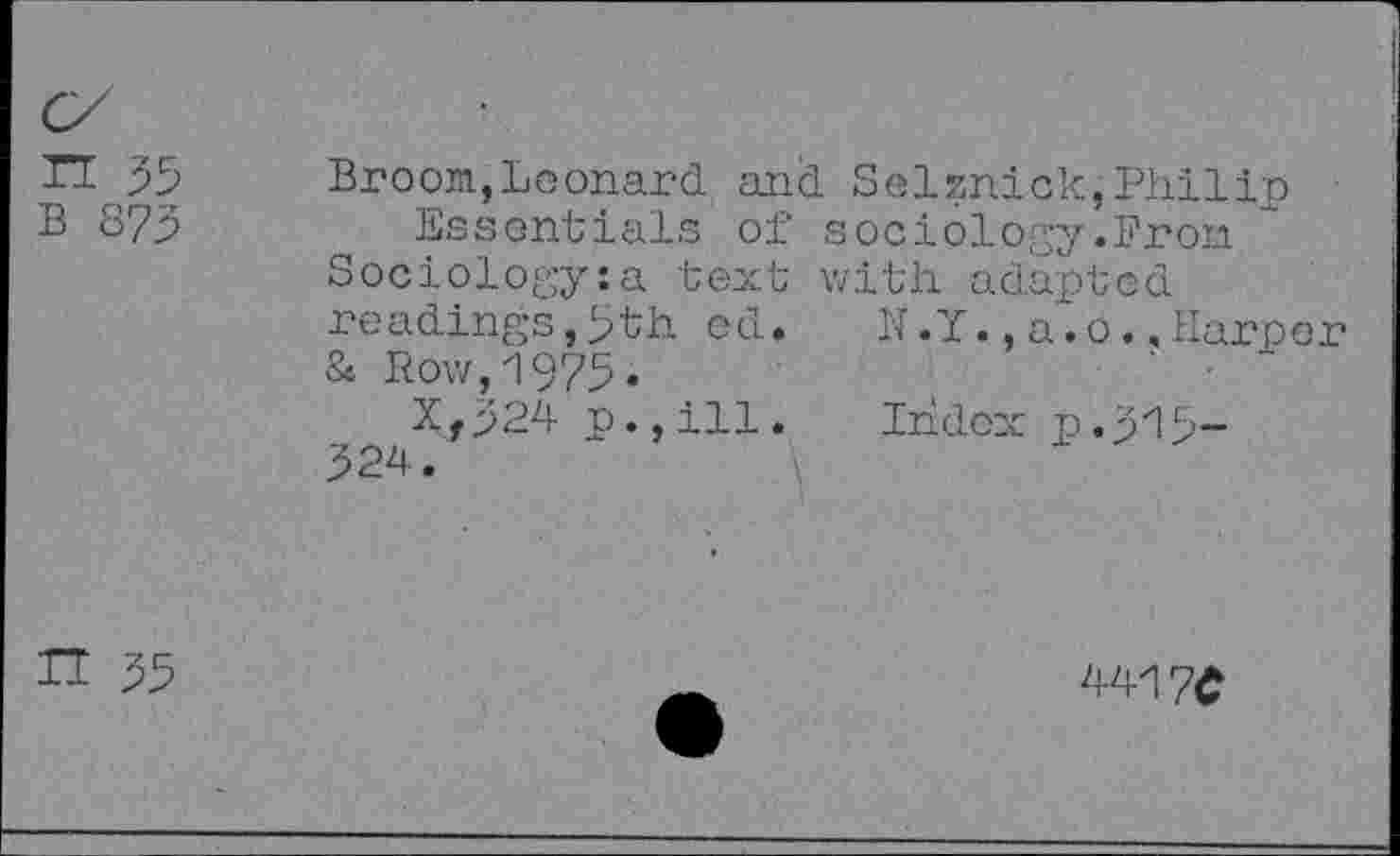 ﻿n 55 b 875
Broom,Leonard and Seisnick,Philip Essentials of sociology.Bron
Sociology:a text with adapted
readings,5th ed. N.Y.,a.o..Harper
& Row,1975»
Xf524 p.,ill. Index p.515-524.
H 55
4417C